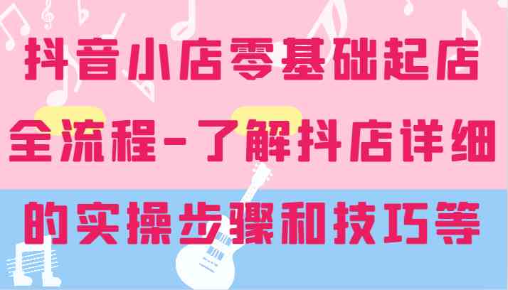 抖音小店零基础起店全流程-详细学习抖店的实操步骤和技巧等-占领资源网
