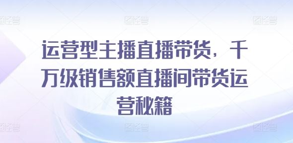 运营型主播直播带货，​千万级销售额直播间带货运营秘籍-占领资源网