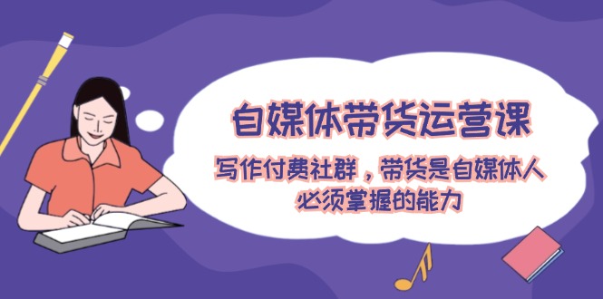 自媒体带货运营课：写作付费社群，带货是自媒体人必须掌握的能力-占领资源网