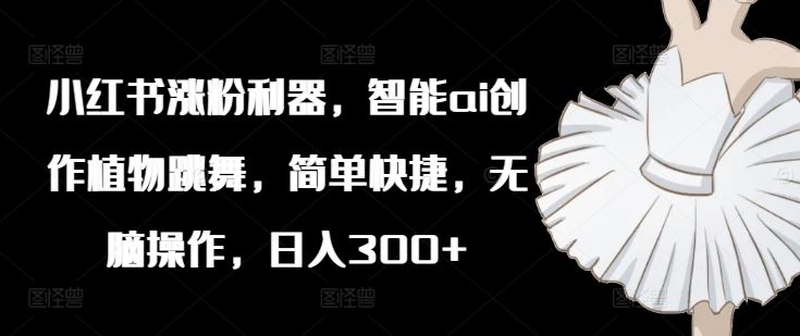 小红书涨粉利器，智能ai创作植物跳舞，简单快捷，无脑操作，日入300+-占领资源网