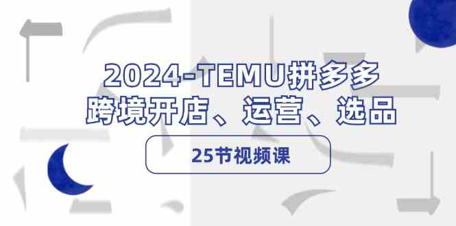 2024TEMU拼多多跨境开店、运营、选品（25节视频课）-占领资源网