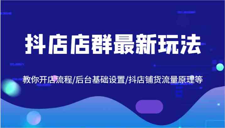 抖店店群最新玩法，教你开店流程/后台基础设置/抖店铺货流量原理等-占领资源网