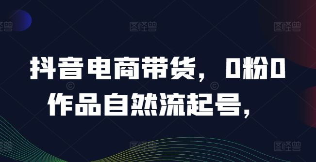 抖音电商带货，0粉0作品自然流起号，热销20多万人的抖音课程的经验分享-占领资源网