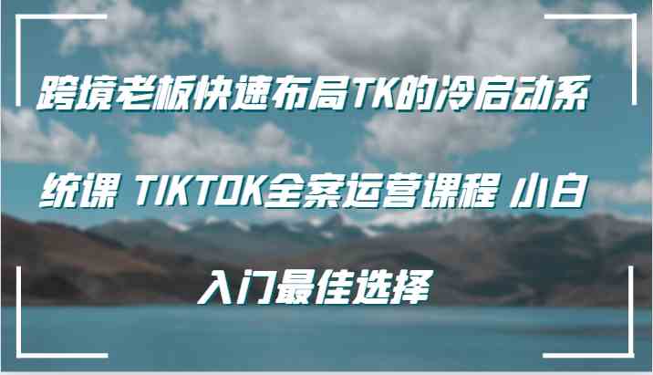 跨境老板快速布局TK的冷启动系统课 TIKTOK全案运营课程 小白入门最佳选择-占领资源网