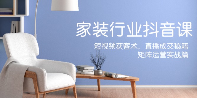 家装抖音课：短视频获客术，直播成交秘籍，矩阵运营实战篇-占领资源网