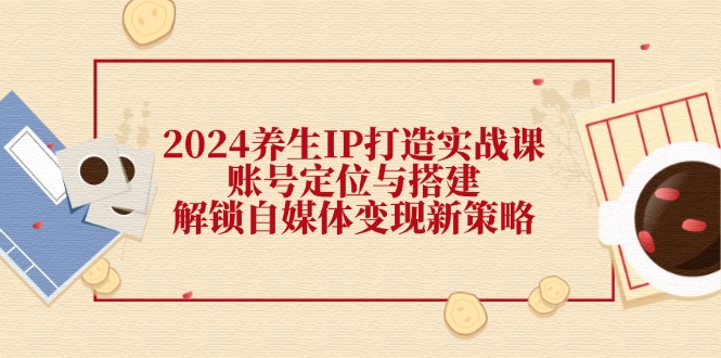 2024养生IP打造实战课：账号定位与搭建，解锁自媒体变现新策略-占领资源网