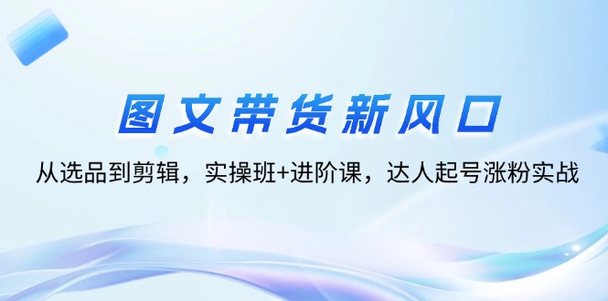 （12306期）图文带货新风口：从选品到剪辑，实操班+进阶课，达人起号涨粉实战-占领资源网