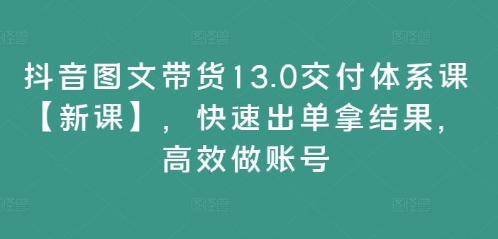 抖音图文带货13.0交付体系课【新课】，快速出单拿结果，高效做账号-占领资源网