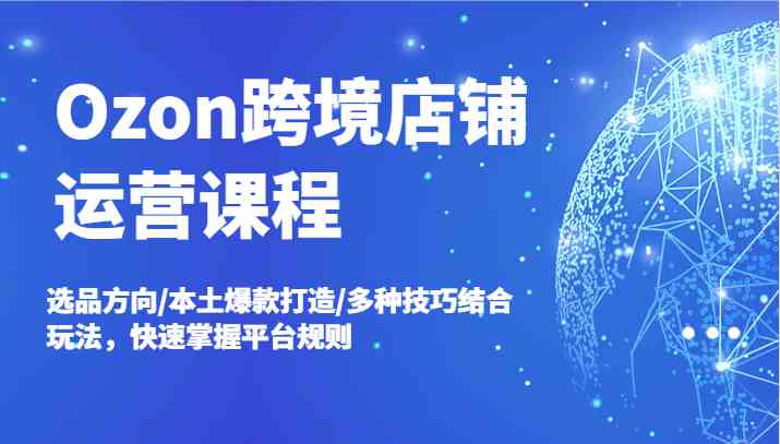 Ozon跨境店铺运营课程，选品方向/本土爆款打造/多种技巧结合玩法，快速掌握平台规则-占领资源网