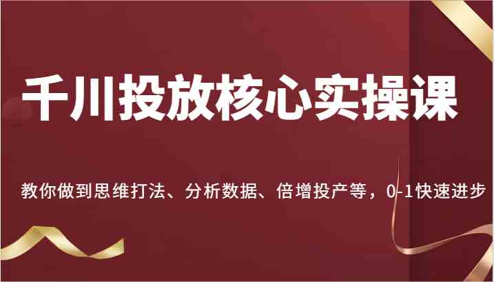 千川投放核心实操课，教你做到思维打法、分析数据、倍增投产等，0-1快速进步-占领资源网
