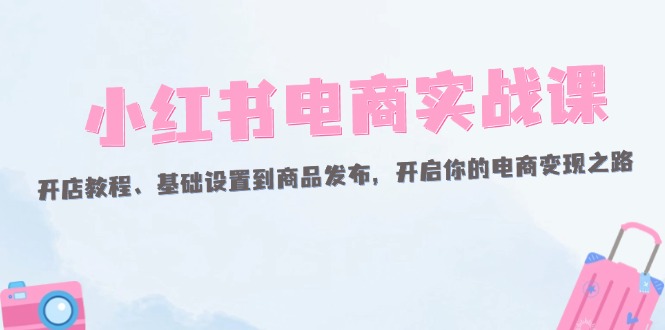 （12367期）小红书电商实战课：开店教程、基础设置到商品发布，开启你的电商变现之路-占领资源网