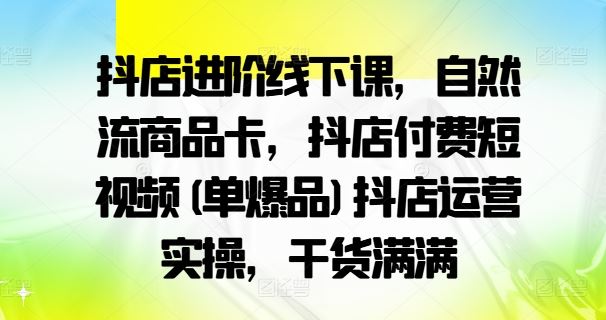 抖店进阶线下课，自然流商品卡，抖店付费短视频(单爆品)抖店运营实操，干货满满-占领资源网