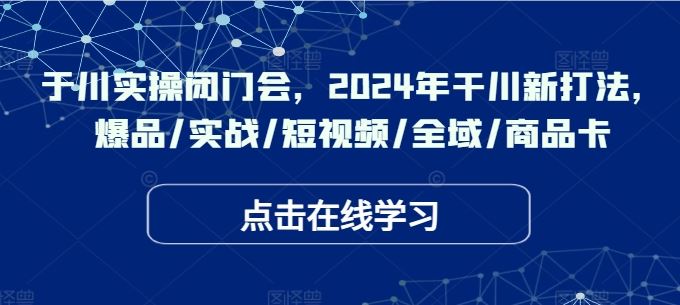 于川实操闭门会，2024年干川新打法，爆品/实战/短视频/全域/商品卡-占领资源网