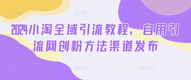2024小淘全域引流教程，自用引流网创粉方法渠道发布-占领资源网
