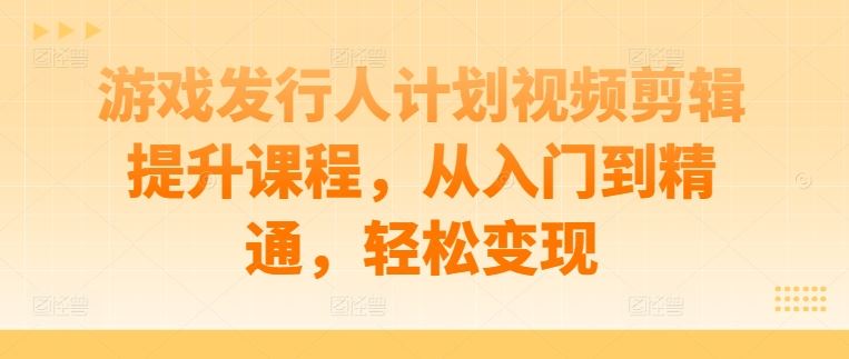 游戏发行人计划视频剪辑提升课程，从入门到精通，轻松变现-占领资源网
