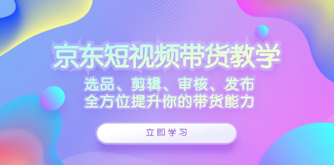 （12573期）京东短视频带货教学：选品、剪辑、审核、发布，全方位提升你的带货能力-占领资源网