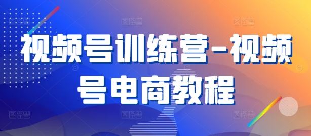 视频号训练营-视频号电商教程-占领资源网
