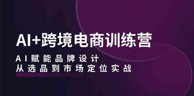 AI+跨境电商训练营：AI赋能品牌设计，从选品到市场定位实战-占领资源网