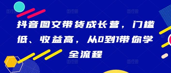 抖音图文带货成长营，门槛低、收益高，从0到1带你学全流程-占领资源网