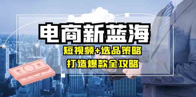 商家必看电商新蓝海：短视频+选品策略，打造爆款全攻略，月入10w+-占领资源网