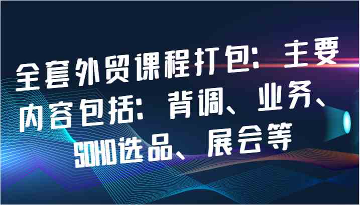 全套外贸课程打包：主要内容包括：背调、业务、SOHO选品、展会等-占领资源网