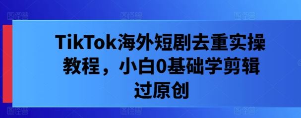 TikTok海外短剧去重实操教程，小白0基础学剪辑过原创-占领资源网