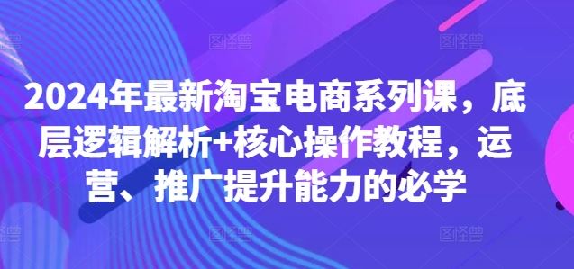2024年最新淘宝电商系列课，底层逻辑解析+核心操作教程，运营、推广提升能力的必学-占领资源网