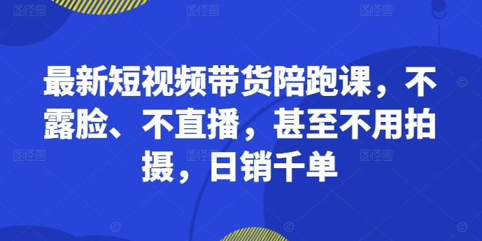最新短视频带货陪跑课，不露脸、不直播，甚至不用拍摄，日销千单-占领资源网