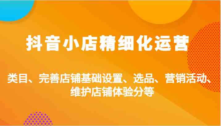 抖音小店精细化运营：类目、完善店铺基础设置、选品、营销活动、维护店铺体验分等-占领资源网