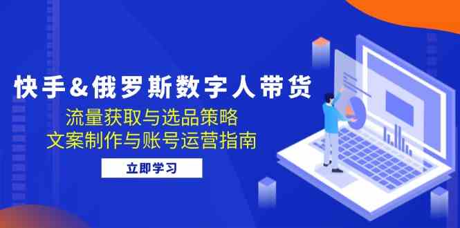 快手俄罗斯 数字人带货：流量获取与选品策略 文案制作与账号运营指南-占领资源网