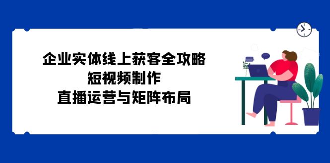 企业实体线上获客全攻略：短视频制作、直播运营与矩阵布局-占领资源网