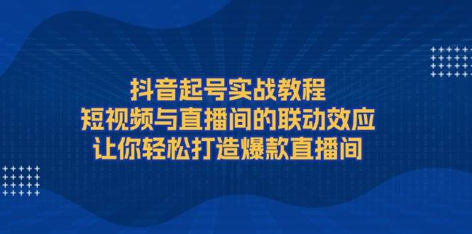 抖音起号实战教程，短视频与直播间的联动效应，让你轻松打造爆款直播间-占领资源网