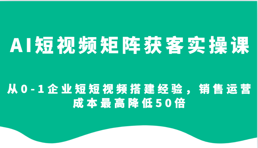 AI短视频矩阵获客实操课，从0-1企业短短视频搭建经验，销售运营成本最高降低50倍-占领资源网