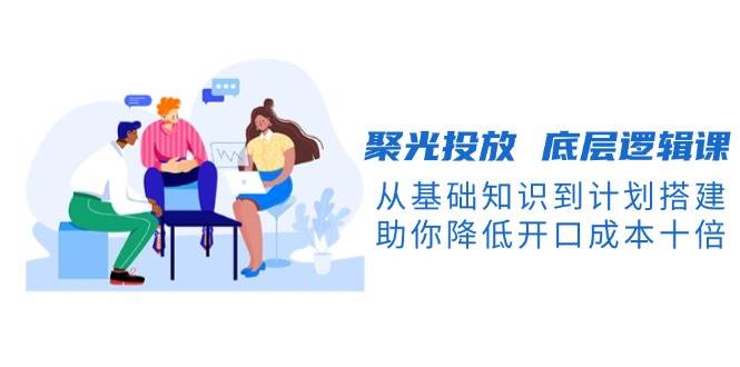 聚光投放底层逻辑课，从基础知识到计划搭建，助你降低开口成本十倍-占领资源网