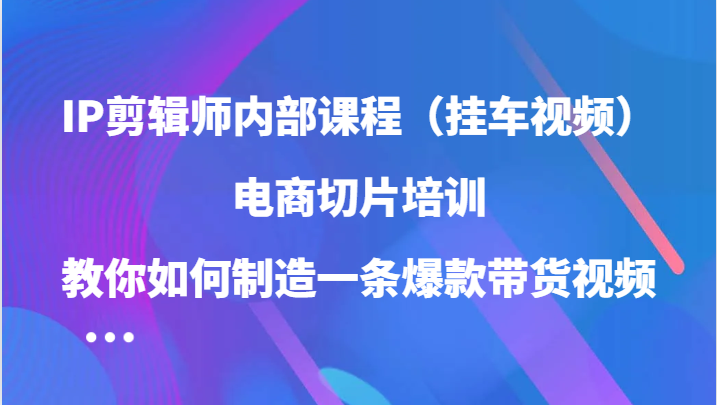 IP剪辑师内部课程（挂车视频），电商切片培训，教你如何制造一条爆款带货视频（更新）-占领资源网