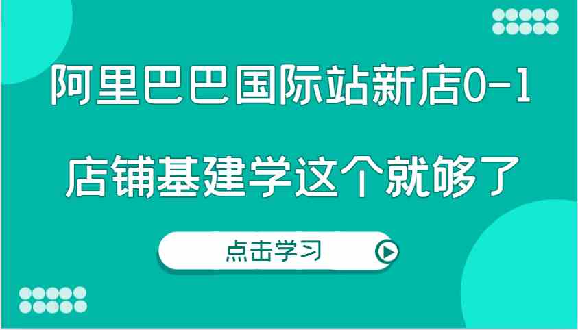 阿里巴巴国际站新店0-1，个人实践实操录制从0-1基建，店铺基建学这个就够了-占领资源网