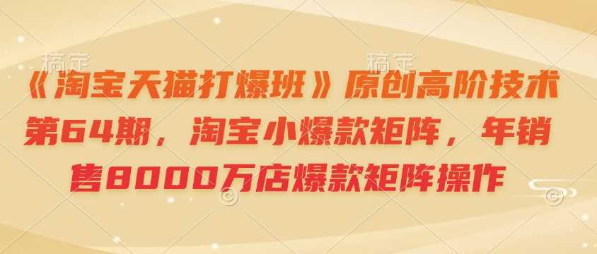 《淘宝天猫打爆班》原创高阶技术第64期，淘宝小爆款矩阵，年销售8000万店爆款矩阵操作-占领资源网