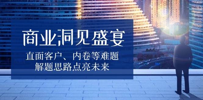 （13845期）商业洞见盛宴，直面客户、内卷等难题，解题思路点亮未来-占领资源网