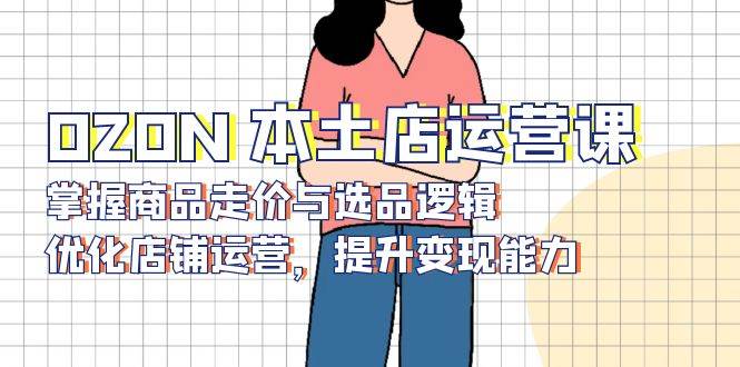 （13788期）OZON 本土店运营课，掌握商品走价与选品逻辑，优化店铺运营，提升变现能力-占领资源网