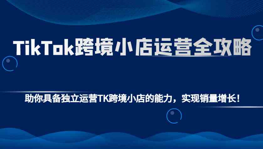 TikTok跨境小店运营全攻略：助你具备独立运营TK跨境小店的能力，实现销量增长！-占领资源网