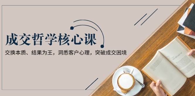 （13932期）成交哲学课，交换本质、结果为王，洞悉客户心理，突破成交困境-占领资源网