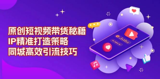 原创短视频带货秘籍，IP精准打造策略，同城高效引流技巧-占领资源网