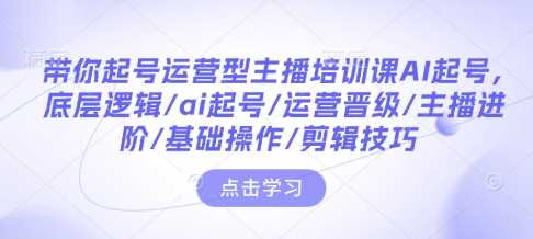 带你起号运营型主播培训课AI起号，底层逻辑/ai起号/运营晋级/主播进阶/基础操作/剪辑技巧-占领资源网