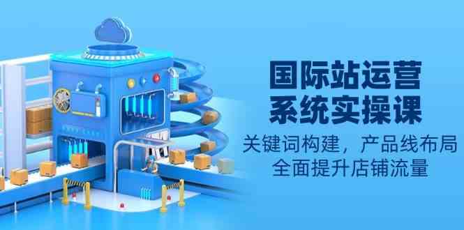 国际站运营系统实操课：关键词构建，产品线布局，全面提升店铺流量-占领资源网