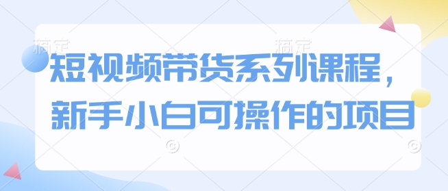 短视频带货系列课程，新手小白可操作的项目-占领资源网