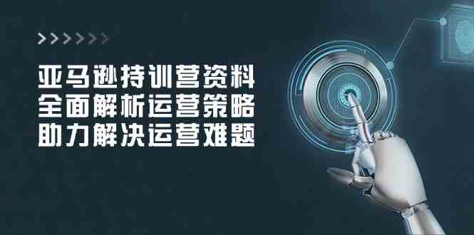 亚马逊持训营资料，全面解析运营策略，助力解决运营难题-占领资源网