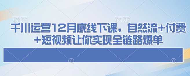 千川运营12月底线下课，自然流+付费+短视频让你实现全链路爆单-占领资源网