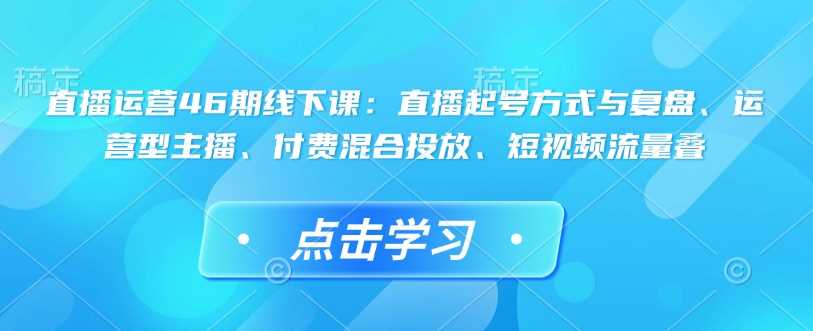 直播运营46期线下课：直播起号方式与复盘、运营型主播、付费混合投放、短视频流量叠-占领资源网
