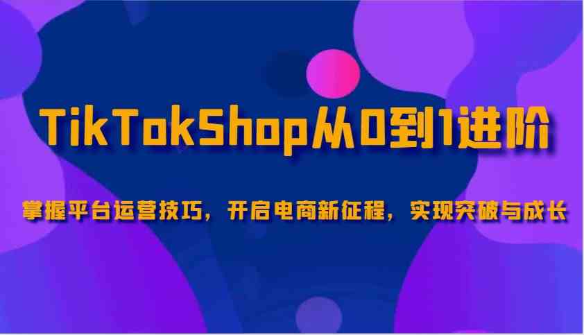 TikTokShop从0到1进阶，掌握平台运营技巧，开启电商新征程，实现突破与成长-占领资源网