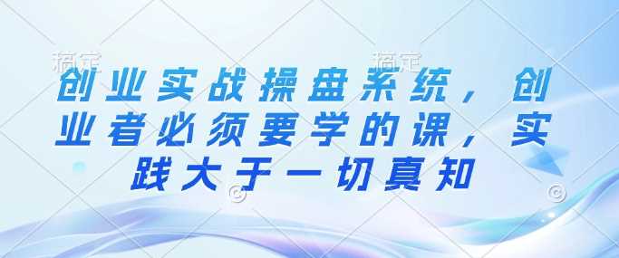 创业实战操盘系统，创业者必须要学的课，实践大于一切真知-占领资源网